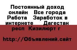 Постоянный доход онлайн - Все города Работа » Заработок в интернете   . Дагестан респ.,Кизилюрт г.